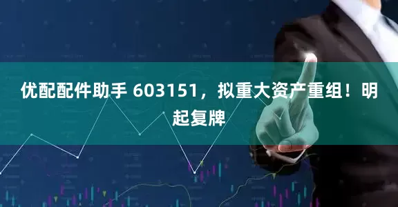 优配配件助手 603151，拟重大资产重组！明起复牌