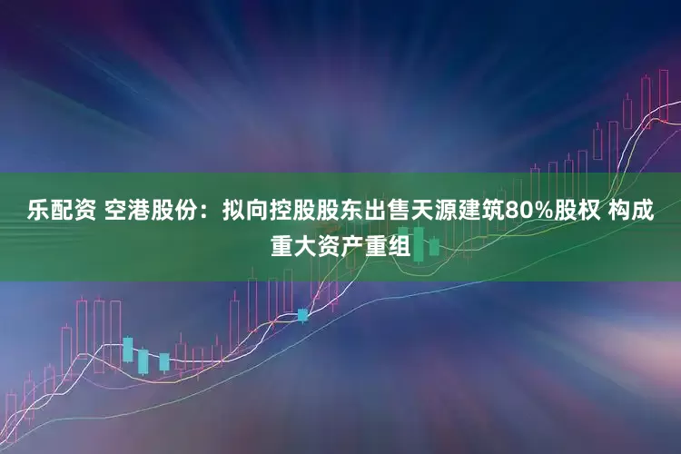 乐配资 空港股份：拟向控股股东出售天源建筑80%股权 构成重大资产重组