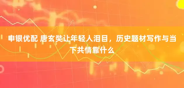 申银优配 唐玄奘让年轻人泪目，历史题材写作与当下共情靠什么
