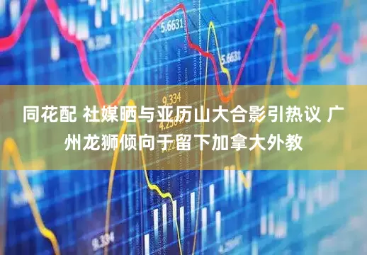 同花配 社媒晒与亚历山大合影引热议 广州龙狮倾向于留下加拿大外教