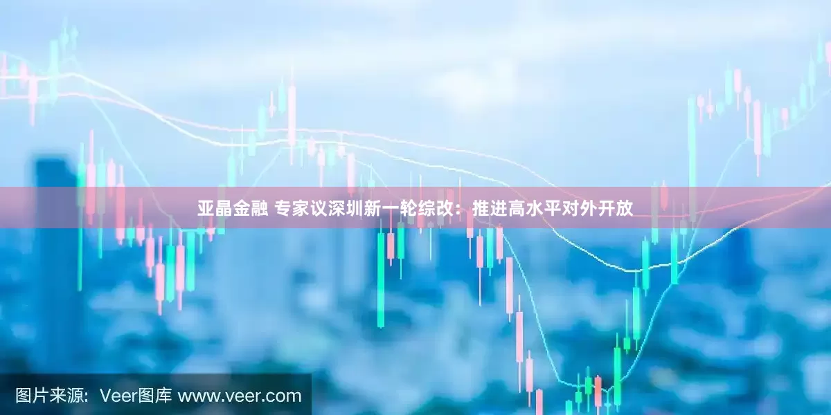 亚晶金融 专家议深圳新一轮综改：推进高水平对外开放
