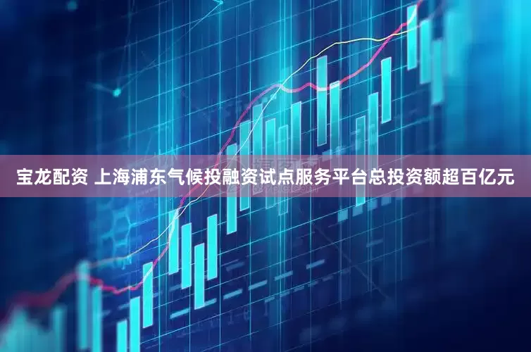 宝龙配资 上海浦东气候投融资试点服务平台总投资额超百亿元