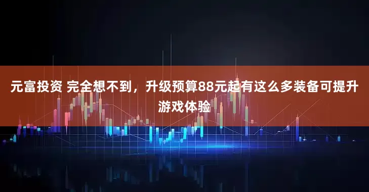 元富投资 完全想不到，升级预算88元起有这么多装备可提升游戏体验