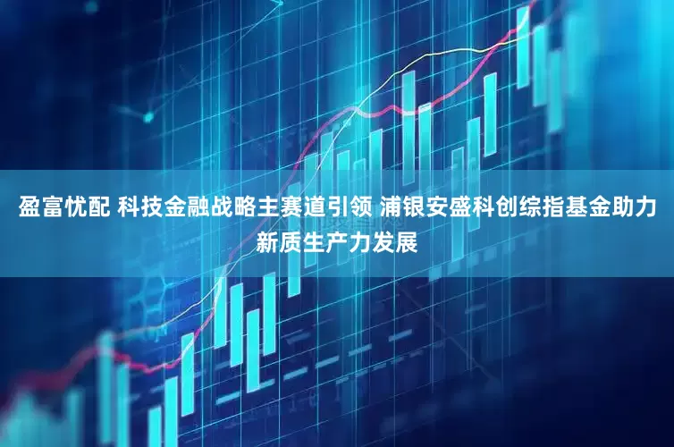 盈富忧配 科技金融战略主赛道引领 浦银安盛科创综指基金助力新质生产力发展