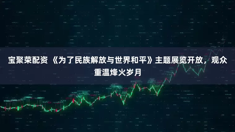 宝聚荣配资 《为了民族解放与世界和平》主题展览开放，观众重温烽火岁月