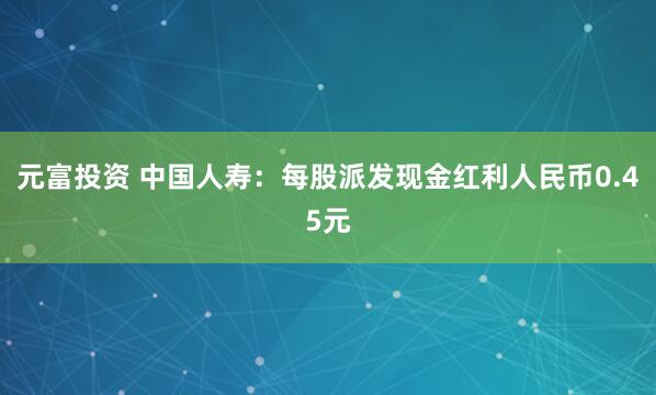 元富投资 中国人寿：每股派发现金红利人民币0.45元