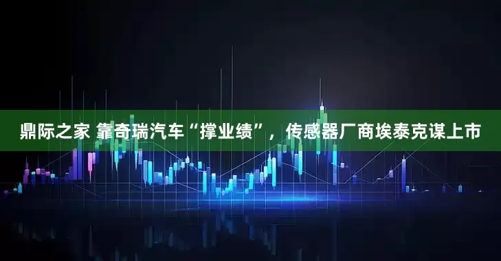 鼎际之家 靠奇瑞汽车“撑业绩”，传感器厂商埃泰克谋上市
