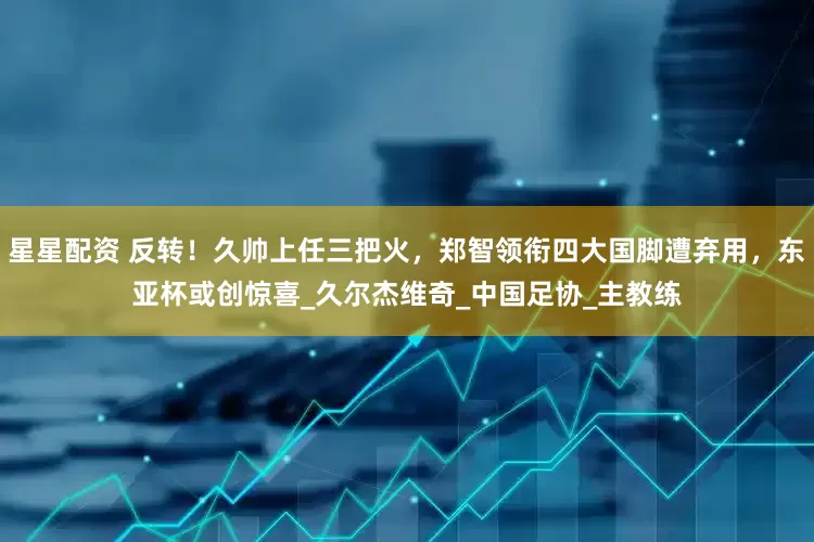 星星配资 反转！久帅上任三把火，郑智领衔四大国脚遭弃用，东亚杯或创惊喜_久尔杰维奇_中国足协_主教练