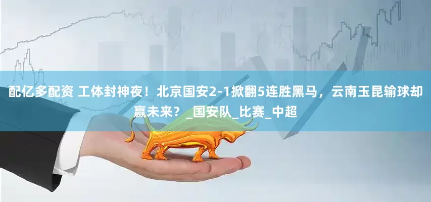 配亿多配资 工体封神夜！北京国安2-1掀翻5连胜黑马，云南玉昆输球却赢未来？_国安队_比赛_中超