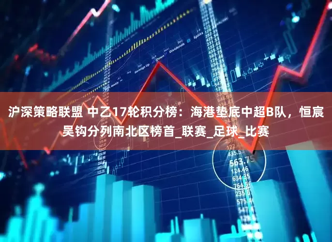 沪深策略联盟 中乙17轮积分榜：海港垫底中超B队，恒宸吴钩分列南北区榜首_联赛_足球_比赛