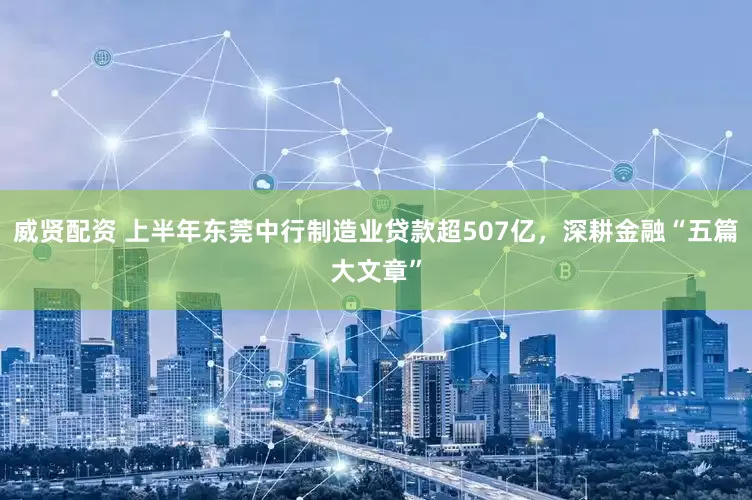 威贤配资 上半年东莞中行制造业贷款超507亿，深耕金融“五篇大文章”