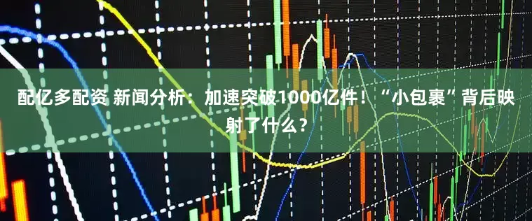 配亿多配资 新闻分析：加速突破1000亿件！“小包裹”背后映射了什么？