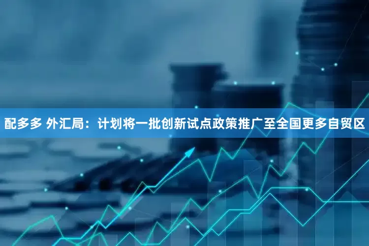 配多多 外汇局：计划将一批创新试点政策推广至全国更多自贸区