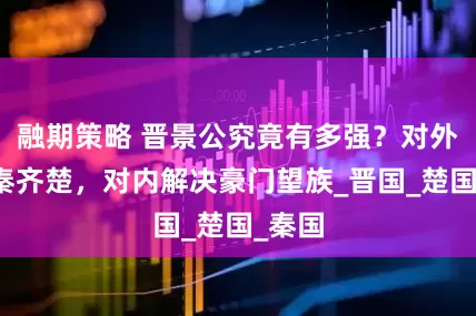 融期策略 晋景公究竟有多强？对外打服秦齐楚，对内解决豪门望族_晋国_楚国_秦国