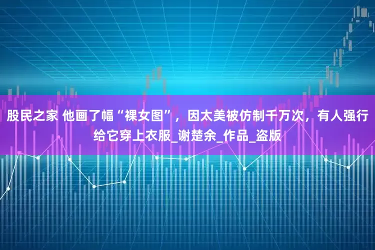 股民之家 他画了幅“裸女图”，因太美被仿制千万次，有人强行给它穿上衣服_谢楚余_作品_盗版