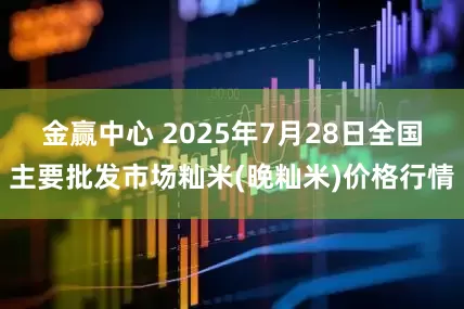 金赢中心 2025年7月28日全国主要批发市场籼米(晚籼米)价格行情