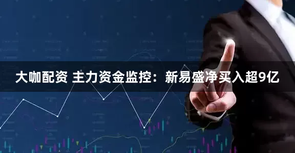 大咖配资 主力资金监控：新易盛净买入超9亿