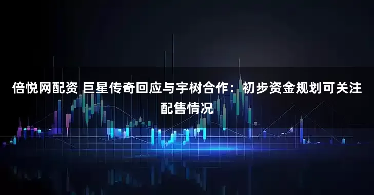 倍悦网配资 巨星传奇回应与宇树合作：初步资金规划可关注配售情况