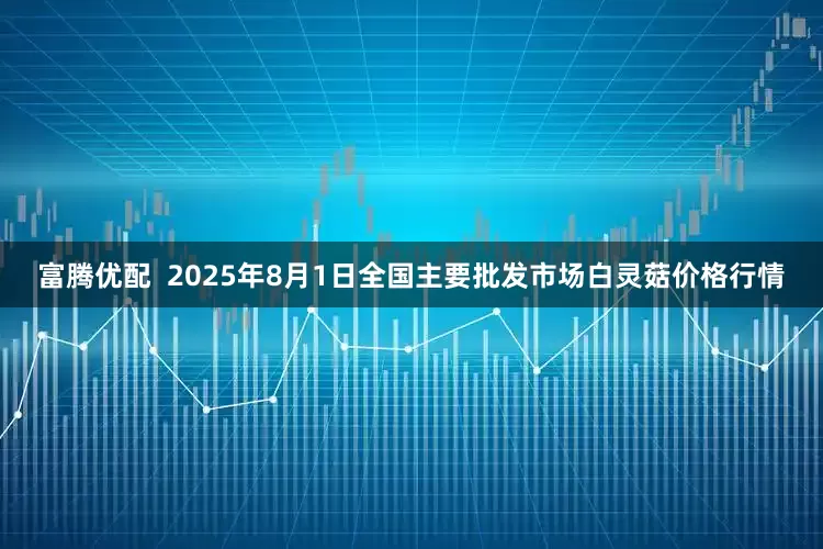 富腾优配  2025年8月1日全国主要批发市场白灵菇价格行情