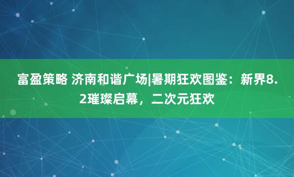 富盈策略 济南和谐广场|暑期狂欢图鉴：新界8.2璀璨启幕，二次元狂欢