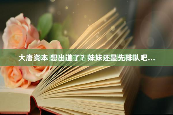 大唐资本 想出道了？妹妹还是先排队吧...