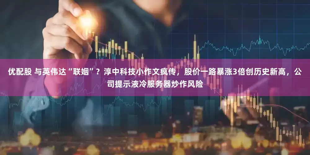 优配股 与英伟达“联姻”？淳中科技小作文疯传，股价一路暴涨3倍创历史新高，公司提示液冷服务器炒作风险