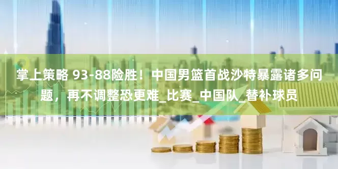 掌上策略 93-88险胜！中国男篮首战沙特暴露诸多问题，再不调整恐更难_比赛_中国队_替补球员