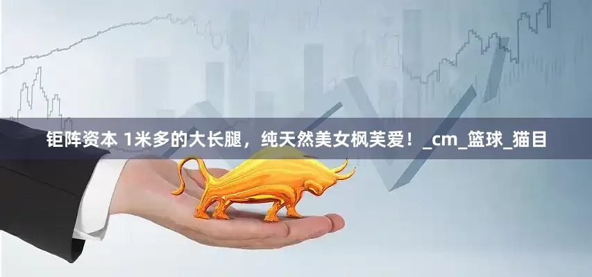 钜阵资本 1米多的大长腿，纯天然美女枫芙爱！_cm_篮球_猫目