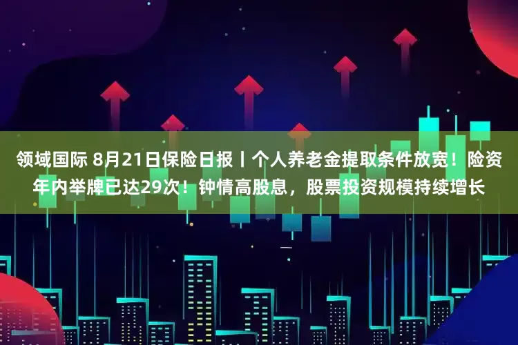 领域国际 8月21日保险日报丨个人养老金提取条件放宽！险资年内举牌已达29次！钟情高股息，股票投资规模持续增长