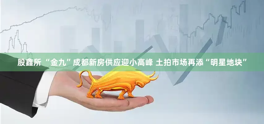 股鑫所 “金九”成都新房供应迎小高峰 土拍市场再添“明星地块”