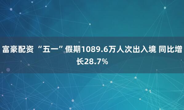 富豪配资 “五一”假期1089.6万人次出入境 同比增长28.7%