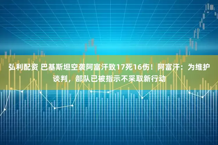 弘利配资 巴基斯坦空袭阿富汗致17死16伤！阿富汗：为维护谈判，部队已被指示不采取新行动