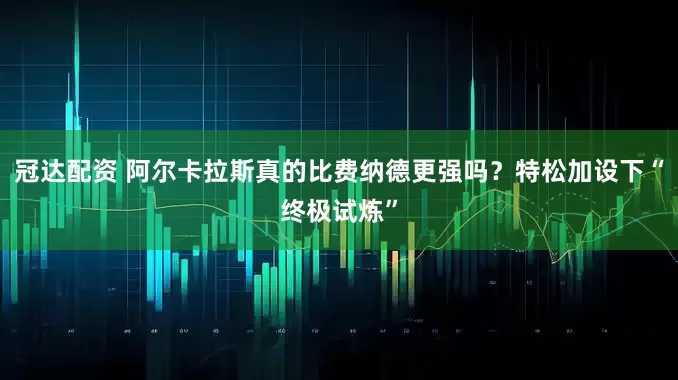 冠达配资 阿尔卡拉斯真的比费纳德更强吗？特松加设下“终极试炼”