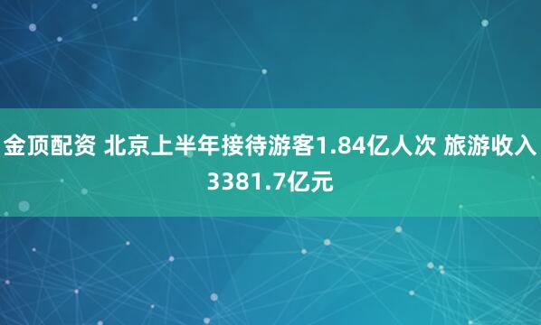 金顶配资 北京上半年接待游客1.84亿人次 旅游收入3381.7亿元