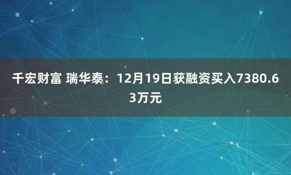 千宏财富 瑞华泰：12月19日获融资买入7380.63万元