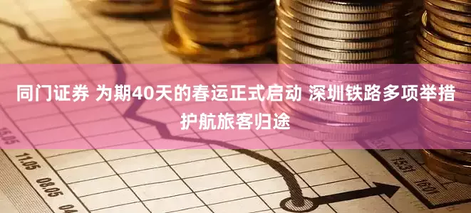 同门证券 为期40天的春运正式启动 深圳铁路多项举措护航旅客归途
