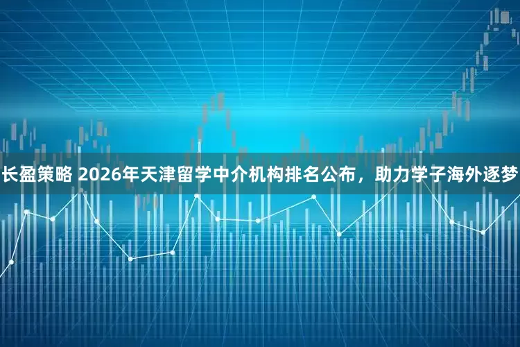 长盈策略 2026年天津留学中介机构排名公布，助力学子海外逐梦