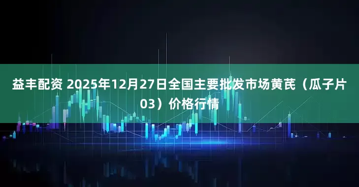 益丰配资 2025年12月27日全国主要批发市场黄芪（瓜子片03）价格行情