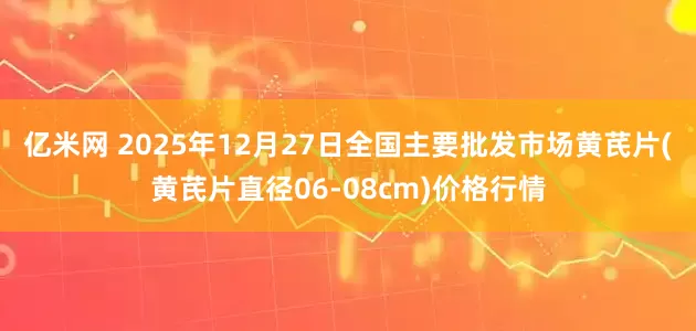 亿米网 2025年12月27日全国主要批发市场黄芪片(黄芪片直径06-08cm)价格行情