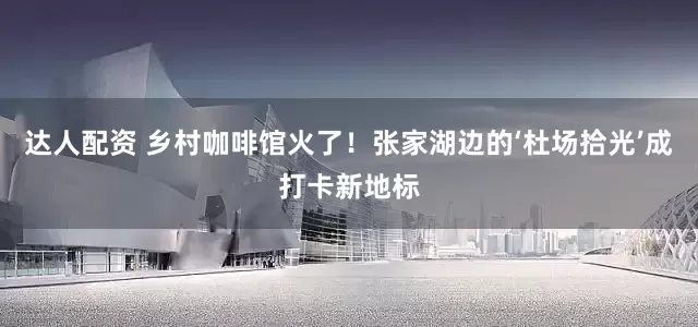 达人配资 乡村咖啡馆火了！张家湖边的‘杜场拾光’成打卡新地标