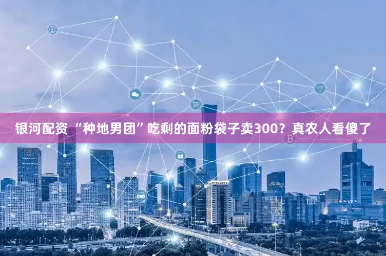 银河配资 “种地男团”吃剩的面粉袋子卖300？真农人看傻了