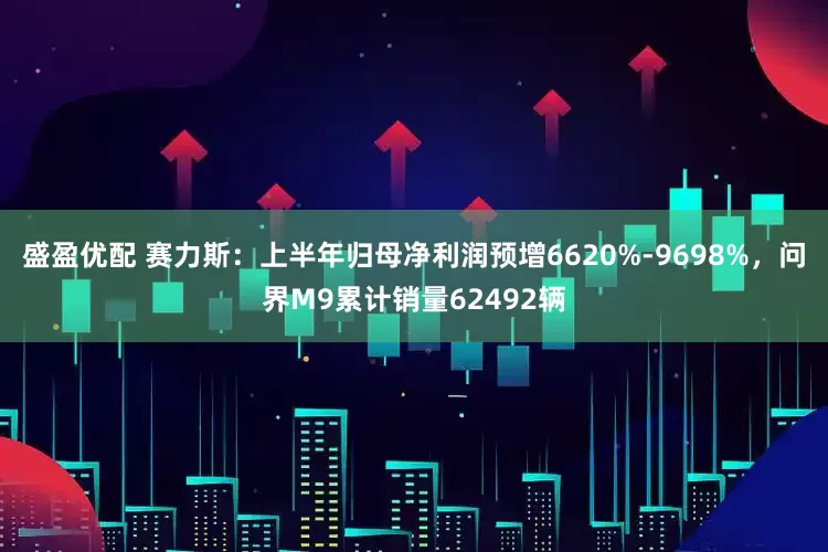 盛盈优配 赛力斯：上半年归母净利润预增6620%-9698%，问界M9累计销量62492辆